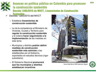 CCCS
ü  Decreto 1285/2015 del MVCT
–  Establece lineamientos de
construcción sostenible
–  Le da la competencia al Ministerio de
Vivienda, Ciudad y Territorio para
regular la construcción sostenible
y le ordena hacer seguimiento a la
implementación de las medidas en
este tema
–  Municipios y distritos podrán definir
medidas de construcción
sostenible más estrictas a las
establecidas por el Gobierno,
soportados en estudios técnicos (rigor
subsidiario)
–  El Gobierno Nacional promoverá
que los municipios y distritos
establezcan incentivos
Nueva Sede Banco GNB Sudameris, Bogotá
Avances en política pública en Colombia para promover
la construcción sostenible
Decreto 1285/2015 de MVCT, Lineamientos de Construcción
Sostenible
 