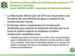 CCCS
Avances en política pública en Colombia para promover la
construcción sostenible
Decreto 1285/2015 de MVCT, Lineamientos de Construcción Sostenible
•  La Resolución 549 de julio de 2015 se circunscribe a las
temáticas de uso eficiente de agua y energía en las
construcciones nuevas
•  El Decreto sobre Lineamientos de Construcción
Sostenible que sustenta la resolución permite que en el
futuro la política vigente se fortalezca al definir
construcción sostenible como:
–  “Aquella que está en sincronía con el sitio, hace uso de energía,
agua y materiales de un modo eficiente y provee confort y salud
a sus usuarios. Todo esto es alcanzado gracias a un proceso de
diseño consciente del clima y la ecología del entorno donde se
construye la edificación”
 
