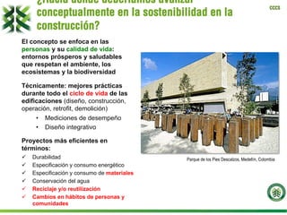 CCCS
El concepto se enfoca en las
personas y su calidad de vida:
entornos prósperos y saludables
que respetan el ambiente, los
ecosistemas y la biodiversidad
Técnicamente: mejores prácticas
durante todo el ciclo de vida de las
edificaciones (diseño, construcción,
operación, retrofit, demolición)
•  Mediciones de desempeño
•  Diseño integrativo
Proyectos más eficientes en
términos:
ü  Durabilidad
ü  Especificación y consumo energético
ü  Especificación y consumo de materiales
ü  Conservación del agua
ü  Reciclaje y/o reutilización
ü  Cambios en hábitos de personas y
comunidades
Parque de los Pies Descalzos, Medellín, Colombia
¿Hacia dónde deberíamos avanzar
conceptualmente en la sostenibilidad en la
construcción?
 