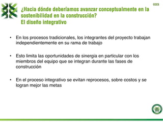 CCCS
¿Hacia dónde deberíamos avanzar conceptualmente en la
sostenibilidad en la construcción?
El diseño integrativo
•  En los procesos tradicionales, los integrantes del proyecto trabajan
independientemente en su rama de trabajo
•  Esto limita las oportunidades de sinergia en particular con los
miembros del equipo que se integran durante las fases de
construcción
•  En el proceso integrativo se evitan reprocesos, sobre costos y se
logran mejor las metas
 