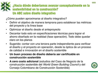 CCCS
¿Hacia dónde deberíamos avanzar conceptualmente en la
sostenibilidad en la construcción?
Un ABC sobre diseño integrativo
¿Cómo pueden aproximarse al diseño integrativo?
•  Deﬁnir el objetivo de manera temprana para establecer las métricas
del proyecto y la línea base
•  Optimizar el diseño desde el anteproyecto
•  Decantar todo esto en especiﬁcaciones técnicas para lograr el
ahorro diseñado en la realidad (fase operación). Todo debe quedar
claro en los planos
•  Sugerido: contar con una tercera parte independiente para veriﬁcar
el diseño y el proyecto en operación, desde la óptica de un proceso
de calidad e innovación en el diseño sostenible
•  Un buen proceso de diseño debería ser certiﬁcable en
construcción sostenible
•  A cero costo adicional (estudios del Caso de Negocio de la
construcción sostenible del World Green Building Council y del
Consejo Colombiano de Construcción Sostenible)
 