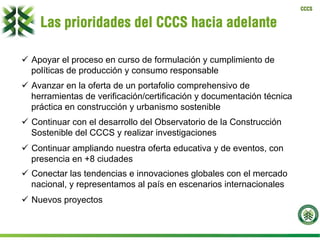 CCCS
Las prioridades del CCCS hacia adelante
ü  Apoyar el proceso en curso de formulación y cumplimiento de
políticas de producción y consumo responsable
ü  Avanzar en la oferta de un portafolio comprehensivo de
herramientas de verificación/certificación y documentación técnica
práctica en construcción y urbanismo sostenible
ü  Continuar con el desarrollo del Observatorio de la Construcción
Sostenible del CCCS y realizar investigaciones
ü  Continuar ampliando nuestra oferta educativa y de eventos, con
presencia en +8 ciudades
ü  Conectar las tendencias e innovaciones globales con el mercado
nacional, y representamos al país en escenarios internacionales
ü  Nuevos proyectos
 