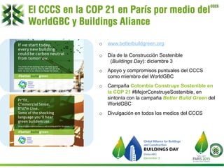 CCCS
o  www.betterbuildgreen.org
o  Día de la Construcción Sostenible
(Buildings Day): diciembre 3
o  Apoyo y compromisos puntuales del CCCS
como miembro del WorldGBC
o  Campaña Colombia Construye Sostenible en
la COP 21 #MejorConstruyeSostenible, en
sintonía con la campaña Better Build Green del
WorldGBC
o  Divulgación en todos los medios del CCCS
El CCCS en la COP 21 en París por medio del
WorldGBC y Buildings Aliance
 