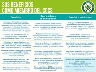 CCCS
Beneficios
Oportunidades
de participación
Beneficios adicionales
Acceso a información en primicia y
conocimiento estratégico, relevante e
innovador: Observatorio de la Construcción
Sostenible, “La Estrategia Sostenible”,
“Novedades en Políticas Públicas para la
sostenibilidad”, “Oportunidades de negocio”
Alianzas colaborativas para el cambio:
orientar nuestra gestión institucional para
apoyar la formulación de políticas públicas
para la sostenibilidad
Participar en CONSTRUVERDE y el
Programa de Capacitación del CCCS:
CCCS acreditada como USGBC Education
Partner, con tarifas especiales para Miembros
CCCS
Conexión con actores relevantes en
eventos exclusivos y espacios de
intercambio comercial para hacer negocios
Participar en Comités Estratégicos,
Técnicos y Estatutarios para apoyar la gestión
del CCCS e inﬂuir en nuestra interlocución
con distintos actores y niveles de gobierno
Oportunidades exclusivas de
posicionamiento de marca en eventos y
ferias comerciales del CCCS
Promoción de las certiﬁcaciones en
sostenibilidad y representación ante el
U.S. Green Building Council (USGBC) y el
GBCI –alianza Programa LEED en Colombia
Colaborar en Grupos de trabajo para el
desarrollo de proyectos académicos, de
investigación, sistemas de certiﬁcación y más
Capacitaciones por demanda y asesorías
para la consolidación de ﬁchas técnicas
de productos, sólo para Miembros
Visilibidad y reconocimiento de su entidad
en la industria: CONEXIÓN VERDE
“Directorio para la Innovación en Diseño y
Construcción Sostenible”
Inﬂuir en la regionalización de LEED®:
alianza del USGBC, GBCI y CCCS para
desarrollar el Programa LEED en Colombia
Descuentos especiales para participar en
eventos internacionales de la red de consejos
del World Green Building Council
Respaldo de la marca del CCCS y del
World Green Building Council. Uso
autorizado del logotipo de Miembros CCCS
Medio para desarrollar y cumplir sus
políticas de RSE: espacios de divulgación
y comunicación en “La Estrategia
Sostenible” y Boletín Mensual
Conozca más sobre nuestra oferta de valor
Mabel Carrero
Directora Comercial y Membresías
comercial@cccs.org.co
t: (57-1) 743-0950 – m: (57) 321-397-6397
www.cccs.org.co
Representación del país ante el World
Green Buiilding Council, www.worldgbc.org
Apoyo logístico del CCCS para ofrecer a
sus clientes Talleres Prácticos y promover
temas de su especialidad
 