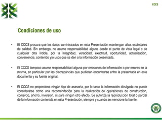 CCCS
Condiciones de uso
•  El CCCS procura que los datos suministrados en esta Presentación mantengan altos estándares
de calidad. Sin embargo, no asume responsabilidad alguna desde el punto de vista legal o de
cualquier otra índole, por la integridad, veracidad, exactitud, oportunidad, actualización,
conveniencia, contenido y/o usos que se den a la información presentada.
•  El CCCS tampoco asume responsabilidad alguna por omisiones de información o por errores en la
misma, en particular por las discrepancias que pudieran encontrarse entre la presentada en este
documento y su fuente original.
•  El CCCS no proporciona ningún tipo de asesoría, por lo tanto la información divulgada no puede
considerarse como una recomendación para la realización de operaciones de construcción,
comercio, ahorro, inversión, ni para ningún otro efecto. Se autoriza la reproducción total o parcial
de la información contenida en esta Presentación, siempre y cuando se mencione la fuente.
 