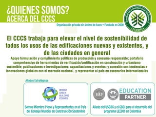 CCCS
El CCCS trabaja para elevar el nivel de sostenibilidad de
todos los usos de las edificaciones nuevas y existentes, y
de las ciudades en general
Apoyo formulación y cumplimiento políticas de producción y consumo responsable; portafolio
comprehensivo de herramientas de verificación/certificación en construcción y urbanismo
sostenible; publicaciones e investigaciones; capacitaciones y eventos; y conexión con tendencias e
innovaciones globales con el mercado nacional, y representar al país en escenarios internacionales
 