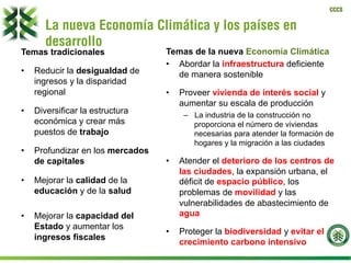 CCCS
La nueva Economía Climática y los países en
desarrollo
Temas tradicionales
•  Reducir la desigualdad de
ingresos y la disparidad
regional
•  Diversificar la estructura
económica y crear más
puestos de trabajo
•  Profundizar en los mercados
de capitales
•  Mejorar la calidad de la
educación y de la salud
•  Mejorar la capacidad del
Estado y aumentar los
ingresos fiscales
Temas de la nueva Economía Climática
•  Abordar la infraestructura deficiente
de manera sostenible
•  Proveer vivienda de interés social y
aumentar su escala de producción
–  La industria de la construcción no
proporciona el número de viviendas
necesarias para atender la formación de
hogares y la migración a las ciudades
•  Atender el deterioro de los centros de
las ciudades, la expansión urbana, el
déficit de espacio público, los
problemas de movilidad y las
vulnerabilidades de abastecimiento de
agua
•  Proteger la biodiversidad y evitar el
crecimiento carbono intensivo
 