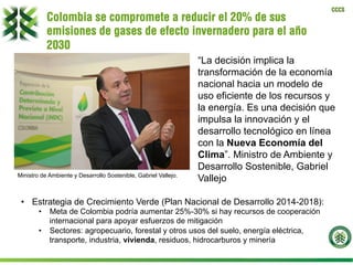 CCCS
Colombia se compromete a reducir el 20% de sus
emisiones de gases de efecto invernadero para el año
2030
Anuncio del 21 de julio de 2015 “La decisión implica la
transformación de la economía
nacional hacia un modelo de
uso eficiente de los recursos y
la energía. Es una decisión que
impulsa la innovación y el
desarrollo tecnológico en línea
con la Nueva Economía del
Clima”. Ministro de Ambiente y
Desarrollo Sostenible, Gabriel
VallejoMinistro de Ambiente y Desarrollo Sostenible, Gabriel Vallejo.
•  Estrategia de Crecimiento Verde (Plan Nacional de Desarrollo 2014-2018):
•  Meta de Colombia podría aumentar 25%-30% si hay recursos de cooperación
internacional para apoyar esfuerzos de mitigación
•  Sectores: agropecuario, forestal y otros usos del suelo, energía eléctrica,
transporte, industria, vivienda, residuos, hidrocarburos y minería
 