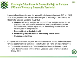 CCCS
Estrategia Colombiana de Desarrollo Bajo en Carbono
PASm de Vivienda y Desarrollo Territorial
•  La consolidación de la meta de reducción de las emisiones de GEI en 2015
a 2030 es producto del trabajo realizado por la Estrategia Colombiana de
Desarrollo Bajo en Carbono (ECDBC)
•  Vivienda: eficiencia energética e introducción de energéticos más limpios
(sustitución de bombillos incandescentes; mejora en eficiencia de aires
acondicionados y estufas a gas natural; reemplazo y chatarrización de
neveras; uso de energía solar)
•  Renovación de vivienda (retrofit)
•  Materiales y mejores técnicas de diseño y construcción
•  Ciudades sostenibles
•  Compromiso voluntario de país para la Convención Marco de las Naciones
Unidas sobre Cambio Climático en la COP21 en París en diciembre 2015
–  Contribución Nacionalmente Determinada (INDC por sus siglas en inglés)
–  Punto de referencia es el Inventario de Gases de Efecto Invernadero (GEI)
IDEAM 2010
 