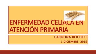 ENFERMEDAD CELIACA EN
ATENCIÓN PRIMARIA
CAROLINA REICHELT
1 DICIEMBRE, 2015
 