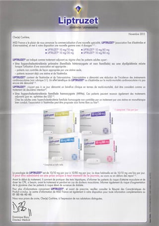 Liptruzet
Wétimibe / atorvastatine)
Novembre 2015
Cher(e) Confrère,
MSD France a le plaisir de vous annoncer la commercialisotion d'une nouvelle spécialité, LIPTRUZET® (association fixe d'ézétimibe et
disposition une nouvelle gamme avec 4 dosages'''^' :d'atorvastatine), et met à votre
LIPTRUZET® 10 mg/10 mg
LIPTRUZET® 10 mg/20 mg
LIPTRUZET® 10 mg/40 mg
LIPTRUZET® lOmg/80 mg
LIPTRUZEF est indiqué comme traitement adjuvant au régime chez les patients adultes ayant :
s Une hypercholesférolémie primaire (familiale hétérozygote et non familiale) ou une dyslipidémie mixte
lorsque l'utilisation d'une association est appropriée ;
- patients non contrôlés de façon appropriée parune stafine seule,
- patients recevant déjà une statine etde Tézétimibe.
LIPTRUZET® contient de Tézétimibe et de Tatorvastatine. L'otorvostatine a démontré une réduction de l'incidence des événements
cordiovasculaires (voir rubrique 5.1). Un effet bénéfique deLIPTRUZET® ou d'ézétimibe sur lamorbi-mortalité cardiovasculaire n'a pas
encore été démontré'''^'.
LIPTRUZET®, n'ayant pas à ce jour démontré un bénéfice clinique en termes de morbi-mortalité, doit être considéré comme un
traitement de deuxième intention'^'.
• Une hypercholestérolémie familiale homozygote (HFHo). Ces patients peuvent recevoir également des traitements
adjuvants (par ex. aphérèse des LDL)'''^'.
Chez les adultes avec hypercholestérolémie familiale homozygote non contrôlée par un traitement par une statine en monofhérapie
bien conduit, l'association à Tézétimibe peut être proposée sous forme libre ou fixe'^'.
ijpiiizet
comprime fois par |our
etûnix/iionasiatine
Liptruzet
Uîtnizet
s Liptruzet
kMMraittiMipAuièi ii:
O
*Comprimés entaille réelle.
La posologie de LIPTRUZET® est de 10/10 mg par jour à 10/80 mg par jour, La dose habituelle est de 10/10 mg une fols par jour.
Il peut être administré en une prise unique à tout moment de la journée, au cours ou en dehors des repas'''^'.
Avant le début du traitement, il convient de pratiquer des tests hépatiques, d'informer les patients du risque d'atteinte musculaire etde
doser les CPK, si besoin, avant le traitement etpendant en cas dedouleurs musculaires. Informer également du risque d'augmentation
de la glycémie chez les patients à risque élevé de survenue de diabète.
Pour plus d'informations concernant LIPTRUZET®, et avant de prescrire, veuillez consulter le Résumé des Caractéristiques du
Produit ci-inclus. Le centre d'information de MSD France est également à votre disposition pour toute information complémentaire au
01 80 46 40 40.
Nous vous prions de croire, Cher(e] Confrère, à l'expression de nos salutations distinguées.
Dominique Blazy
Directeur Médical
 