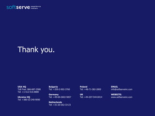 USA HQ
Toll Free: 866-687-3588
Tel: +1-512-516-8880
Ukraine HQ
Tel: +380-32-240-9090
Bulgaria
Tel: +359-2-902-3760
Germany
Tel: +49-69-2602-5857
Netherlands
Tel: +31-20-262-33-23
Poland
Tel: +48-71-382-2800
UK
Tel: +44-207-544-8414
EMAIL
info@softserveinc.com
WEBSITE:
www.softserveinc.com
Thank you.
 