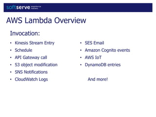 AWS Lambda Overview
• Kinesis Stream Entry
• Schedule
• API Gateway call
• S3 object modification
• SNS Notifications
• CloudWatch Logs
• SES Email
• Amazon Cognito events
• AWS IoT
• DynamoDB entries
And more!
Invocation:
 