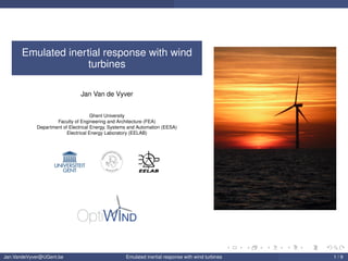 Emulated inertial response with wind
turbines
Jan Van de Vyver
Ghent University
Faculty of Engineering and Architecture (FEA)
Department of Electrical Energy, Systems and Automation (EESA)
Electrical Energy Laboratory (EELAB)
INGEN
IEURSWETENSCH
APPEN
ARC HITEC T U UR
Jan.VandeVyver@UGent.be Emulated inertial response with wind turbines 1 / 9
 