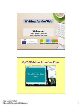 Kivi Leroux Miller
Nonprofit Marketing Guide.com 1
Writing for theWeb
Welcome!
We’ll begin 2 minutes
after the top of the hour.
GoToWebinar AttendeeView
You will see the slides 
here.
 
