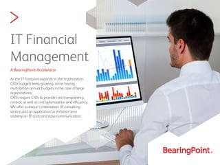 >
IT Financial
Management
A BearingPoint Accelerator
As the IT footprint expands in the organization,
CIOs budgets keep growing, some having
multi-billion annual budgets in the case of large
organizations.
CXOs require CIOs to provide cost transparency,
control, as well as cost optimization and efficiency.
We offer a unique combination of consulting
service and an application to enhance your
visibility on IT costs and ease communication.
 