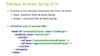  Exemple d’une fabrique fusionnant des listes de beans
 Input : plusieurs listes de beans Spring
 Output : une seule liste de beans Spring
 Utilisation avec la syntaxe XML :
Fabrique de beans Spring (2/3)
<bean id="annotatedClasses" class="ListMerger">
<property name="sourceLists">
<util:list>
<ref bean="customerAnnotatedClasses" />
<ref bean="aggreementAnnotatedClasses" />
</util:list>
</property>
</bean>
 