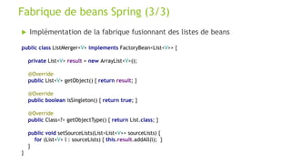  Implémentation de la fabrique fusionnant des listes de beans
Fabrique de beans Spring (3/3)
public class ListMerger<V> implements FactoryBean<List<V>> {
private List<V> result = new ArrayList<V>();
@Override
public List<V> getObject() { return result; }
@Override
public boolean isSingleton() { return true; }
@Override
public Class<?> getObjectType() { return List.class; }
public void setSourceLists(List<List<V>> sourceLists) {
for (List<V> l : sourceLists) { this.result.addAll(l); }
}
}
 