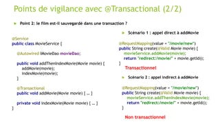 Points de vigilance avec @Transactional (2/2)
 Point 2: le film est-il sauvegardé dans une transaction ?
@Service
public class MovieService {
@Autowired IMovieDao movieDao;
public void addThenIndexMovie(Movie movie) {
addMovie(movie);
indexMovie(movie);
}
@Transactional
public void addMovie(Movie movie) { … }
private void indexMovie(Movie movie) { … }
}
@RequestMapping(value = "/movie/new")
public String create(@Valid Movie movie) {
movieService.addThenIndexMovie(movie);
return "redirect:/movie/" + movie.getId();
}
@RequestMapping(value = "/movie/new")
public String create(@Valid Movie movie) {
movieService.addMovie(movie);
return "redirect:/movie/" + movie.getId();
}
 Scénario 1 : appel direct à addMovie
 Scénario 2 : appel indirect à addMovie
Transactionnel
Non transactionnel
 