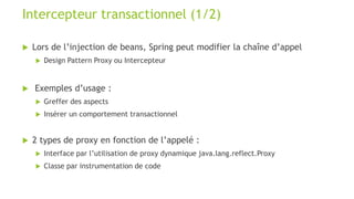  Lors de l’injection de beans, Spring peut modifier la chaîne d’appel
 Design Pattern Proxy ou Intercepteur
 Exemples d’usage :
 Greffer des aspects
 Insérer un comportement transactionnel
 2 types de proxy en fonction de l’appelé :
 Interface par l’utilisation de proxy dynamique java.lang.reflect.Proxy
 Classe par instrumentation de code
Intercepteur transactionnel (1/2)
 