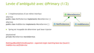 Levée d’ambiguité avec @Primary (1/2)
 2 implémentations d’une même interface
@Service
public class NetflixService implements IMovieService { }
@Service
public class ImdbService implements IMovieService { }
 Spring est incapable de déterminer quel bean injecter
@Autowired
private IMovieService movieService;
NoUniqueBeanDefinitionException : expected single matching bean but found 2:
imdbService,netflixService
 