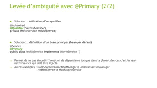 Levée d’ambiguité avec @Primary (2/2)
 Solution 1 : utilisation d’un qualifier
@Autowired
@Qualifier("netflixService")
private IMovieService movieService;
 Solution 2 : définition d’un bean principal (bean par défaut)
@Service
@Primary
public class NetflixService implements IMovieService { }
 Permet de ne pas alourdir l’injection de dépendance lorsque dans la plupart des cas c’est le bean
netflixService qui doit être injecté.
 Autres exemples : DataSourceTransactionManager vs JmsTransactionManager
NetflixService vs MockMovieService
 