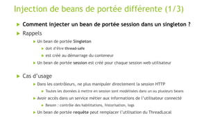  Comment injecter un bean de portée session dans un singleton ?
 Rappels
 Un bean de portée Singleton
 doit d’être thread-safe
 est créé au démarrage du conteneur
 Un bean de portée session est créé pour chaque session web utilisateur
 Cas d’usage
 Dans les contrôleurs, ne plus manipuler directement la session HTTP
 Toutes les données à mettre en session sont modélisées dans un ou plusieurs beans
 Avoir accès dans un service métier aux informations de l’utilisateur connecté
 Besoin : contrôle des habilitations, historisation, logs
 Un bean de portée requête peut remplacer l’utilisation du ThreadLocal
Injection de beans de portée différente (1/3)
 