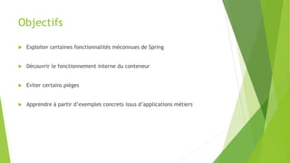 Objectifs
 Exploiter certaines fonctionnalités méconnues de Spring
 Découvrir le fonctionnement interne du conteneur
 Eviter certains pièges
 Apprendre à partir d’exemples concrets issus d’applications métiers
 