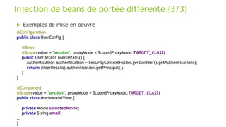  Exemples de mise en oeuvre
Injection de beans de portée différente (3/3)
@Configuration
public class UserConfig {
@Bean
@Scope(value = "session", proxyMode = ScopedProxyMode.TARGET_CLASS)
public UserDetails userDetails() {
Authentication authentication = SecurityContextHolder.getContext().getAuthentication();
return (UserDetails) authentication.getPrincipal();
}
}
@Component
@Scope(value = "session", proxyMode = ScopedProxyMode.TARGET_CLASS)
public class MovieModelView {
private Movie selectedMovie;
private String email;
…
}
 