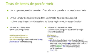 Les scopes request et session n’ont de sens que dans un conteneur web
 Erreur lorsqu’ils sont utilisés dans un simple ApplicationContext
 java.lang.IllegalStateException: No Scope registered for scope 'session’
Tests de beans de portée web
@WebAppConfiguration
@ContextConfiguration
@RunWith(SpringJUnit4ClassRunner.class)
public class TestWebScope {
 Solution 1 : l’annotation
@WebAppConfiguration
 Solution 2 : déclarer un bean
CustomScopeConfigurer et utiliser le scope
SimpleThreadScope
@Configuration
static class Config {
@Bean
public CustomScopeConfigurer customScopeConfigurer() {
CustomScopeConfigurer csc = new CustomScopeConfigurer();
Map<String, Object> map = new HashMap<String, Object>();
map.put("session", new SimpleThreadScope());
map.put("request", new SimpleThreadScope());
csc.setScopes(map);
return csc;
} }
 