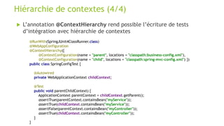  L’annotation @ContextHierarchy rend possible l’écriture de tests
d’intégration avec hiérarchie de contextes
Hiérarchie de contextes (4/4)
@RunWith(SpringJUnit4ClassRunner.class)
@WebAppConfiguration
@ContextHierarchy({
@ContextConfiguration(name = "parent", locations = "classpath:business-config.xml"),
@ContextConfiguration(name = "child", locations = "classpath:spring-mvc-config.xml") })
public class SpringConfigTest {
@Autowired
private WebApplicationContext childContext;
@Test
public void parentChildContext) {
ApplicationContext parentContext = childContext.getParent();
assertTrue(parentContext.containsBean("myService"));
assertTrue(childContext.containsBean("myService"));
assertFalse(parentContext.containsBean("myController"));
assertTrue(childContext.containsBean("myController"));
}
}
 