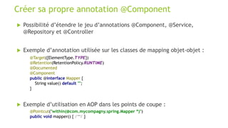  Possibilité d’étendre le jeu d’annotations @Component, @Service,
@Repository et @Controller
 Exemple d’annotation utilisée sur les classes de mapping objet-objet :
Créer sa propre annotation @Component
@Target({ElementType.TYPE})
@Retention(RetentionPolicy.RUNTIME)
@Documented
@Component
public @interface Mapper {
String value() default "";
}
@Pointcut("within(@com.mycompagny.spring.Mapper *)")
public void mapper() { /**/ }
 Exemple d’utilisation en AOP dans les points de coupe :
 