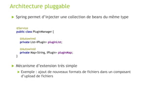  Spring permet d’injecter une collection de beans du même type
Architecture pluggable
@Service
public class PluginManager {
@Autowired
private List<IPlugin> pluginList;
@Autowired
private Map<String, IPlugin> pluginMap;
}
 Mécanisme d’extension très simple
 Exemple : ajout de nouveaux formats de fichiers dans un composant
d’upload de fichiers
 