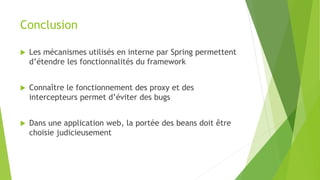 Conclusion
 Les mécanismes utilisés en interne par Spring permettent
d’étendre les fonctionnalités du framework
 Connaître le fonctionnement des proxy et des
intercepteurs permet d’éviter des bugs
 Dans une application web, la portée des beans doit être
choisie judicieusement
 