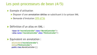  Exemple d’utilisation
 Disposer d’une annotation @Alias se substituant à la syntaxe XML
 Demande d’évolution SPR-6736
 Définition d’un alias en XML :
 Equivalent en annotation :
Les post-processeurs de bean (4/5)
<bean id="movieController" class="MovieController"/>
<alias name="movieController" alias="filmController"/>
@Controller("movieController")
@Alias("filmController")
public class MovieController { }
 