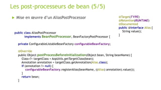  Mise en œuvre d’un AliasPostProcessor
Les post-processeurs de bean (5/5)
@Target(TYPE)
@Retention(RUNTIME)
@Documented
public @interface Alias {
String value();
}
public class AliasPostProcessor
implements BeanPostProcessor, BeanFactoryPostProcessor {
private ConfigurableListableBeanFactory configurableBeanFactory;
@Override
public Object postProcessBeforeInitialization(Object bean, String beanName) {
Class<?> targetClass = AopUtils.getTargetClass(bean);
Annotation annotation = targetClass.getAnnotation(Alias.class);
if (annotation != null) {
configurableBeanFactory.registerAlias(beanName, ((Alias) annotation).value());
}
return bean;
}
 