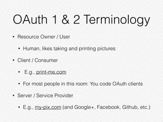 OAuth 1 & 2 Terminology
• Resource Owner / User
• Human, likes taking and printing pictures
• Client / Consumer
• E.g., print-me.com
• For most people in this room: You code OAuth clients
• Server / Service Provider
• E.g., my-pix.com (and Google+, Facebook, Github, etc.)
 