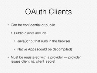 OAuth Clients
• Can be conﬁdential or public
• Public clients include:
• JavaScript that runs in the browser
• Native Apps (could be decompiled)
• Must be registered with a provider — provider
issues client_id, client_secret
 
