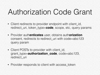 Authorization Code Grant
• Client redirects to provider endpoint with client_id,
redirect_uri, token_type=code, scope, etc, query params
• Provider authenticates user, obtains authorization
consent, redirects to redirect_uri with code=abc123
query param
• Client POSTs to provider with client_id,
grant_type=authorization_code, code=abc123,
redirect_uri
• Provider responds to client with access_token
 