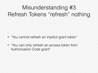 Misunderstanding #3
Refresh Tokens “refresh” nothing
• “You cannot refresh an implicit grant token”
• “You can only refresh an access token from
Authorization Code grant”
 