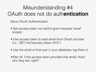 Misunderstanding #4
OAuth does not do authentication
Naive OAuth Authentication:
• Get access token via implicit grant (request ‘email’
scope)
• Use access token to read email from OAuth provider
(i.e. `GET /me?access_token=XYZ`)
• Use the email to ﬁnd user in your database, log them in
•After all, if the access token provides that email, that’s
who they are, right?
 