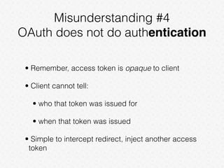 Misunderstanding #4
OAuth does not do authentication
• Remember, access token is opaque to client
• Client cannot tell:
• who that token was issued for
• when that token was issued
• Simple to intercept redirect, inject another access
token
 