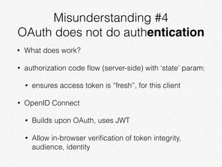 Misunderstanding #4
OAuth does not do authentication
• What does work?
• authorization code ﬂow (server-side) with ‘state’ param:
• ensures access token is “fresh”, for this client
• OpenID Connect
• Builds upon OAuth, uses JWT
• Allow in-browser veriﬁcation of token integrity,
audience, identity
 