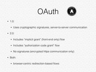 OAuth
• 1.0:
• Uses cryptographic signatures, server-to-server communication
• 2.0:
• Includes “implicit grant” (front-end only) ﬂow
• Includes “authorization code grant” ﬂow
• No signatures (encrypted https communication only)
• Both:
• browser-centric redirection-based ﬂows
 