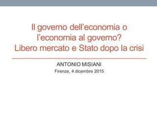 Il governo dell’economia o
l’economia al governo?
Libero mercato e Stato dopo la crisi
ANTONIO MISIANI
Firenze, 4 dicembre 2015
 