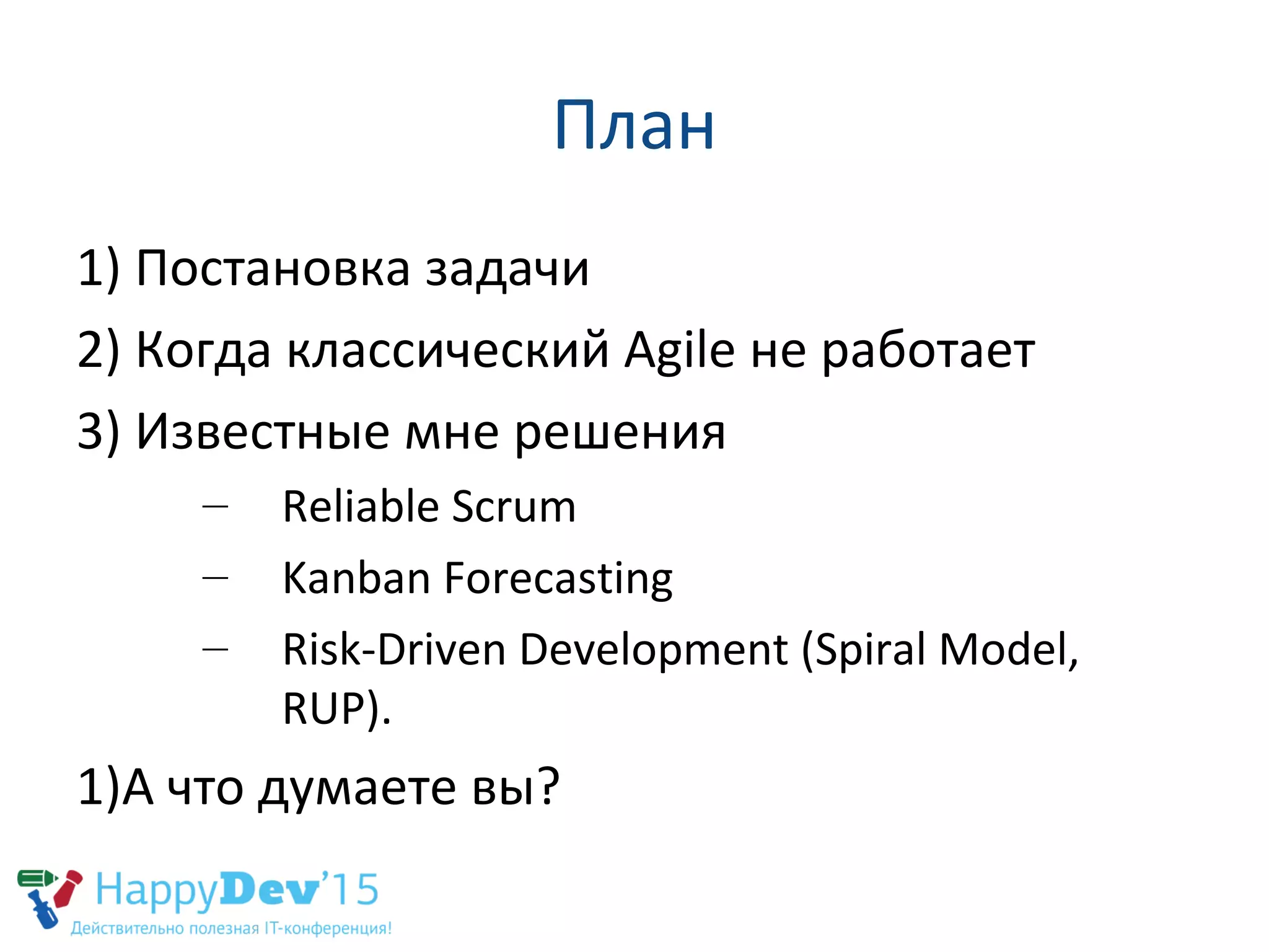 План
1) Постановка задачи
2) Когда классический Agile не работает
3) Известные мне решения
– Reliable Scrum
– Kanban Forecasting
– Risk-Driven Development (Spiral Model,
RUP).
1)А что думаете вы?
 