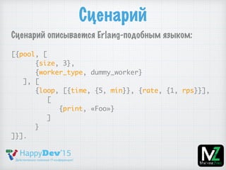 Сценарий
Сценарий описывается Erlang-подобным языком:
[{pool, [
{size, 3},
{worker_type, dummy_worker}
], [
{loop, [{time, {5, min}}, {rate, {1, rps}}],
[
{print, «Foo»}
]
}
]}].
 