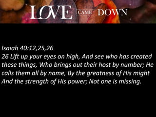 Isaiah 40:12,25,26
26 Lift up your eyes on high, And see who has created
these things, Who brings out their host by number; He
calls them all by name, By the greatness of His might
And the strength of His power; Not one is missing.
 
