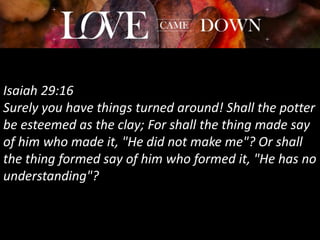 Isaiah 29:16
Surely you have things turned around! Shall the potter
be esteemed as the clay; For shall the thing made say
of him who made it, "He did not make me"? Or shall
the thing formed say of him who formed it, "He has no
understanding"?
 