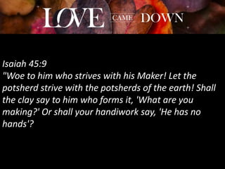 Isaiah 45:9
"Woe to him who strives with his Maker! Let the
potsherd strive with the potsherds of the earth! Shall
the clay say to him who forms it, 'What are you
making?' Or shall your handiwork say, 'He has no
hands'?
 